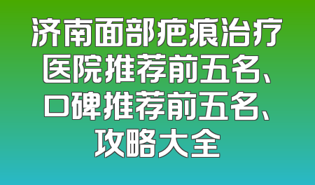 济南面部疤痕治疗医院推荐前五名、口碑推荐前五名、攻略大全