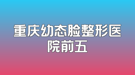 重庆幼态脸整形医院前五