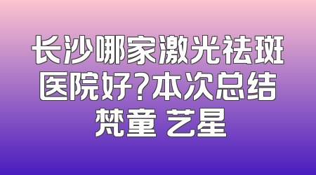 长沙哪家激光祛斑医院好？本次总结 梵童 艺星