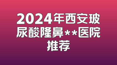 2024年西安玻尿酸隆鼻**医院推荐