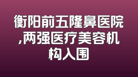 衡阳前五隆鼻医院，两强医疗美容机构入围