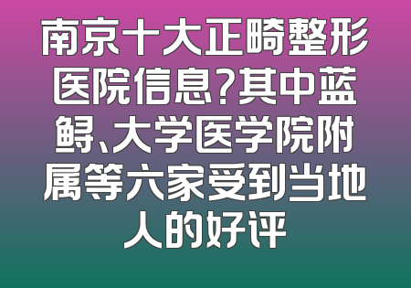 南京十大正畸整形医院信息？其中蓝鲟、大学医学院附属等六家受到当地人的好评