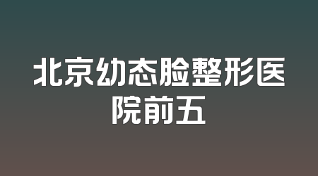 北京幼态脸整形医院前五