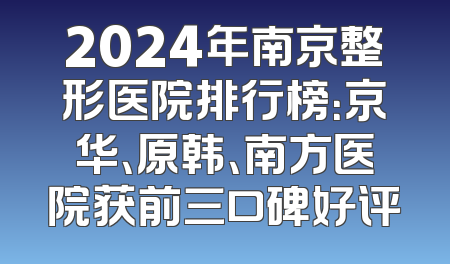 2024年南京整形医院排行榜：京华、原韩、南方医院获前三口碑好评