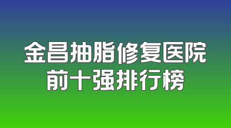 金昌抽脂修复医院前十强排行榜