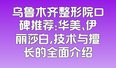 乌鲁木齐整形院口碑推荐：华美、伊丽莎白，技术与擅长的全面介绍