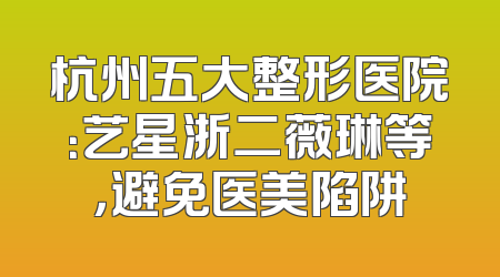 杭州五大整形医院：艺星浙二薇琳等，避免医美陷阱