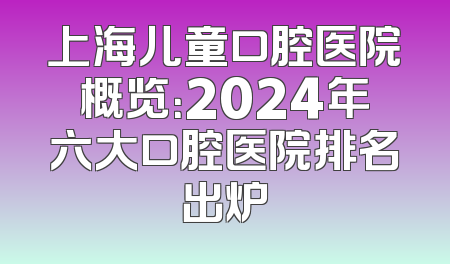 上海儿童口腔医院概览：2024年六大口腔医院排名出炉