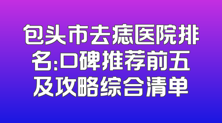 包头市去痣医院排名：口碑推荐前五及攻略综合清单