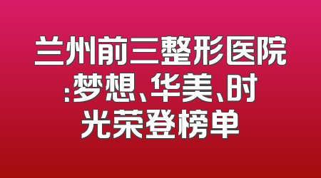 兰州前三整形医院：梦想、华美、时光荣登榜单