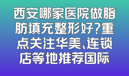 西安哪家医院做脂肪填充整形好？重点关注华美、连锁店等地推荐国际