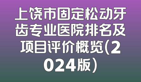 上饶市固定松动牙齿专业医院排名及项目评价概览（2024版）