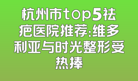 杭州市top5祛疤医院推荐：维多利亚与时光整形受热捧