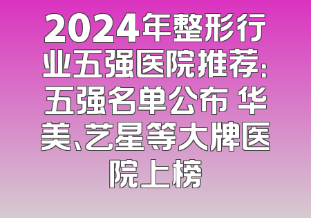 2024年整形行业五强医院推荐：五强名单公布 华美、艺星等大牌医院上榜