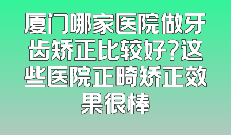 厦门哪家医院做牙齿矫正比较好？这些医院正畸矫正效果很棒