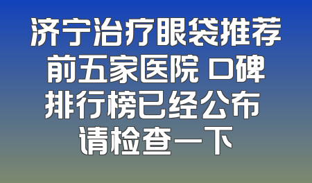 济宁治疗眼袋推荐前五家医院 口碑排行榜已经公布 请检查一下