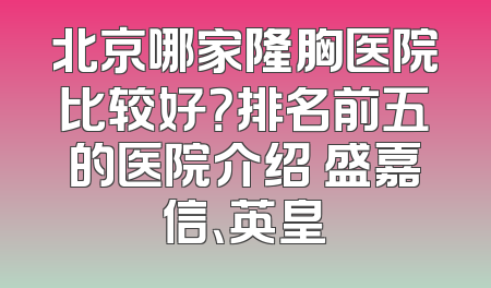 北京哪家隆胸医院比较好？排名前五的医院介绍 盛嘉信、英皇