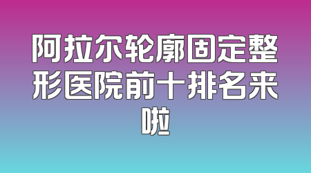 阿拉尔轮廓固定整形医院前十排名来啦