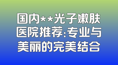国内**光子嫩肤医院推荐：专业与美丽的完美结合