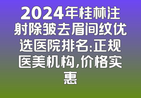 2024年桂林注射除皱去眉间纹优选医院排名：正规医美机构，价格实惠