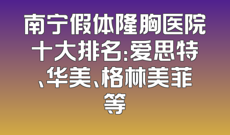 南宁假体隆胸医院十大排名：爱思特、华美、格林美菲等