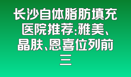 长沙自体脂肪填充医院推荐：雅美、晶肤、恩喜位列前三