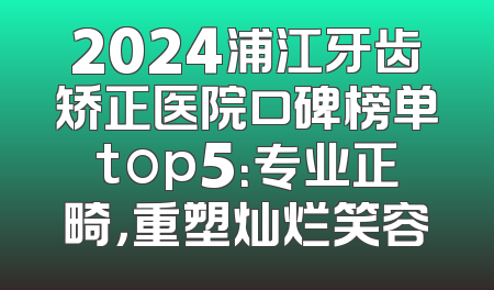 2024浦江牙齿矫正医院口碑榜单top5：专业正畸，重塑灿烂笑容