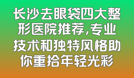 长沙去眼袋四大整形医院推荐，专业技术和独特风格助你重拾年轻光彩