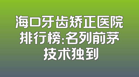 海口牙齿矫正医院排行榜：名列前茅 技术独到