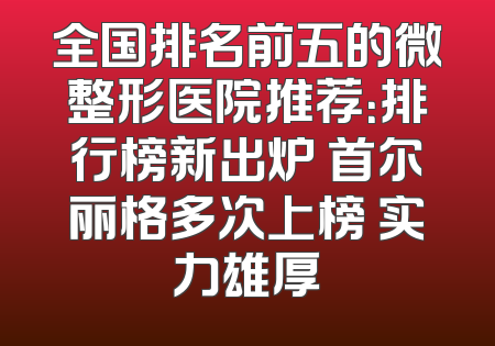 全国排名前五的微整形医院推荐：排行榜新出炉 首尔丽格多次上榜 实力雄厚