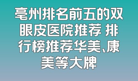 亳州排名前五的双眼皮医院推荐 排行榜推荐华美、康美等大牌