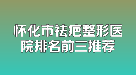 怀化市祛疤整形医院排名前三推荐