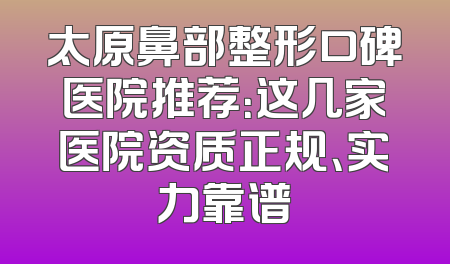 太原鼻部整形口碑医院推荐：这几家医院资质正规、实力靠谱