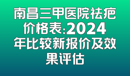 南昌三甲医院祛疤价格表：2024年比较新报价及效果评估