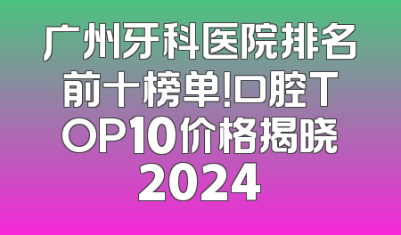 广州牙科医院排名前十榜单！口腔TOP10价格揭晓2024
