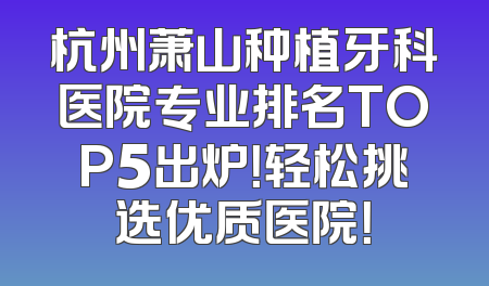 杭州萧山种植牙科医院专业排名TOP5出炉！轻松挑选优质医院！