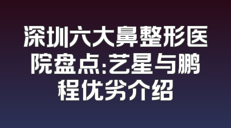 深圳六大鼻整形医院盘点：艺星与鹏程优劣介绍
