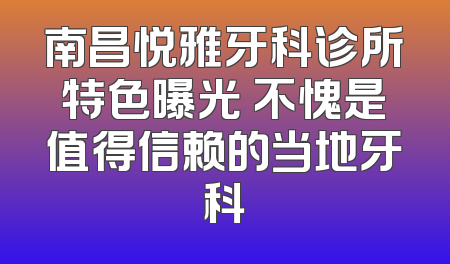 南昌悦雅牙科诊所特色曝光 不愧是值得信赖的当地牙科