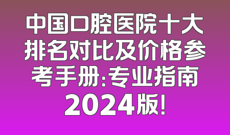 中国口腔医院十大排名对比及价格参考手册：专业指南2024版！