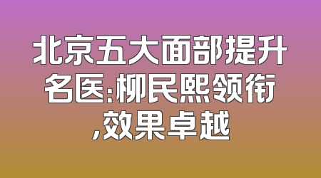 北京五大面部提升名医：柳民熙领衔，效果卓越