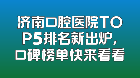 济南口腔医院TOP5排名新出炉，口碑榜单快来看看