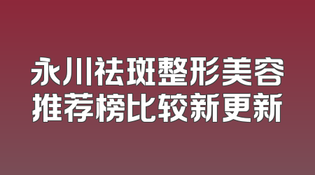 永川祛斑整形美容推荐榜比较新更新