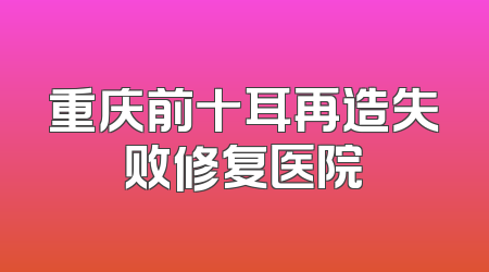 重庆前十耳再造失败修复医院