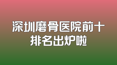 深圳磨骨医院前十排名出炉啦