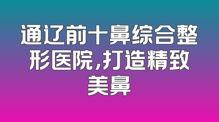 通辽前十鼻综合整形医院，打造精致美鼻