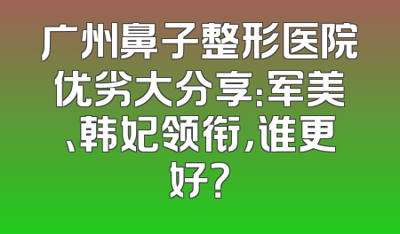 广州鼻子整形医院优劣大分享：军美、韩妃领衔，谁更好？