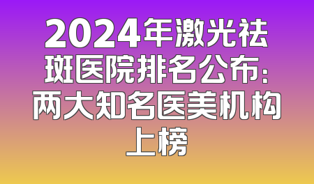 2024年激光祛斑医院排名公布：两大知名医美机构上榜