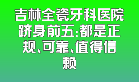 吉林全瓷牙科医院跻身前五：都是正规、可靠、值得信赖