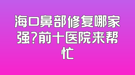 海口鼻部修复哪家强？前十医院来帮忙