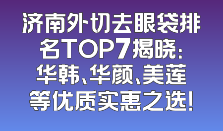 济南外切去眼袋排名TOP7揭晓：华韩、华颜、美莲等优质实惠之选！